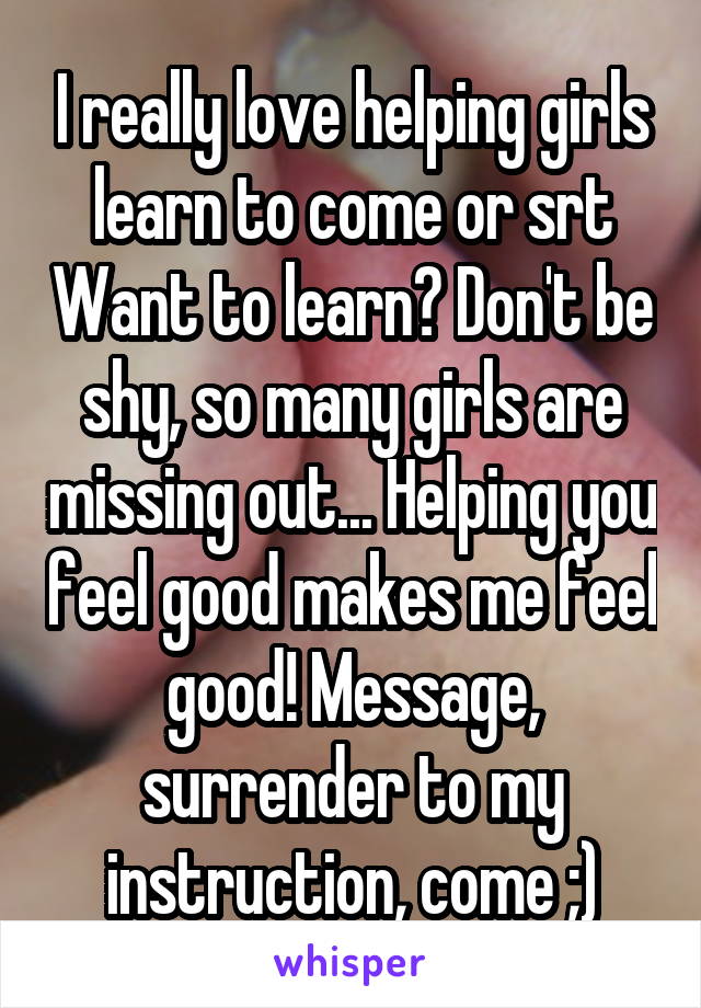 I really love helping girls learn to come or srt Want to learn? Don't be shy, so many girls are missing out... Helping you feel good makes me feel good! Message, surrender to my instruction, come ;)