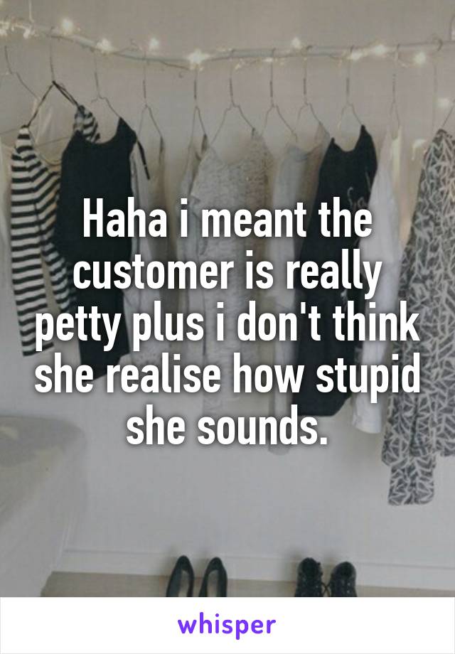 Haha i meant the customer is really petty plus i don't think she realise how stupid she sounds.