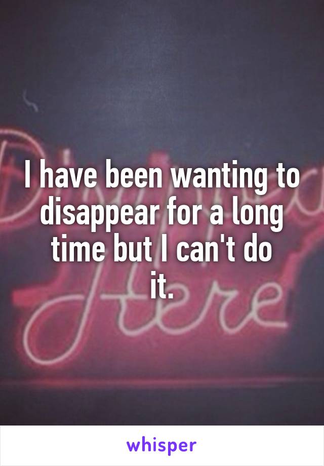 I have been wanting to disappear for a long time but I can't do
it.