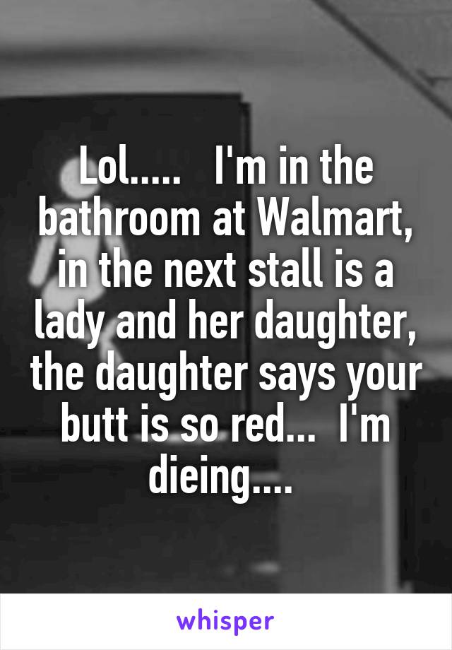 Lol.....   I'm in the bathroom at Walmart, in the next stall is a lady and her daughter, the daughter says your butt is so red...  I'm dieing.... 