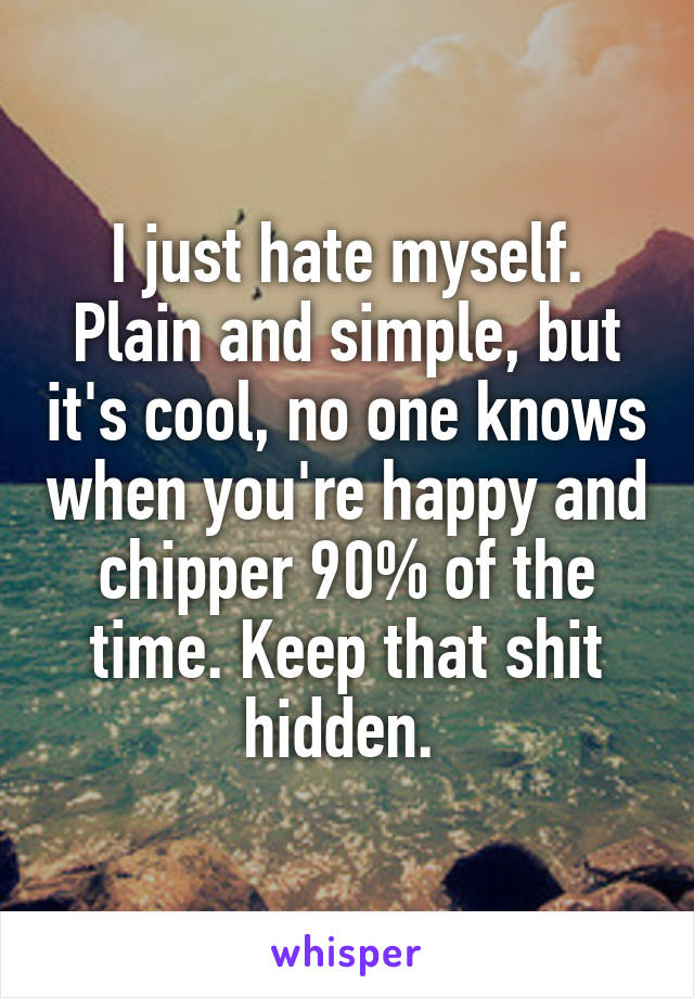 I just hate myself. Plain and simple, but it's cool, no one knows when you're happy and chipper 90% of the time. Keep that shit hidden. 