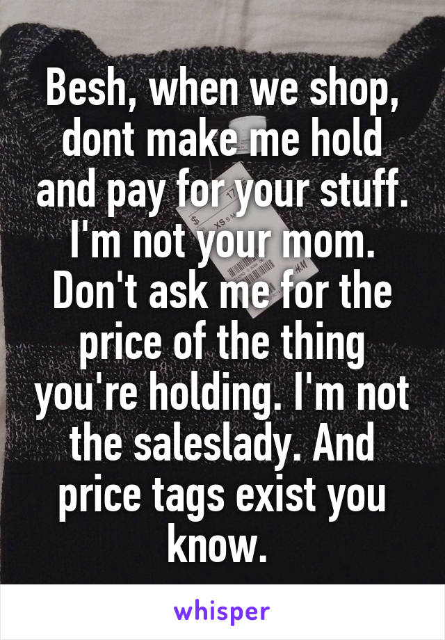 Besh, when we shop, dont make me hold and pay for your stuff. I'm not your mom. Don't ask me for the price of the thing you're holding. I'm not the saleslady. And price tags exist you know. 