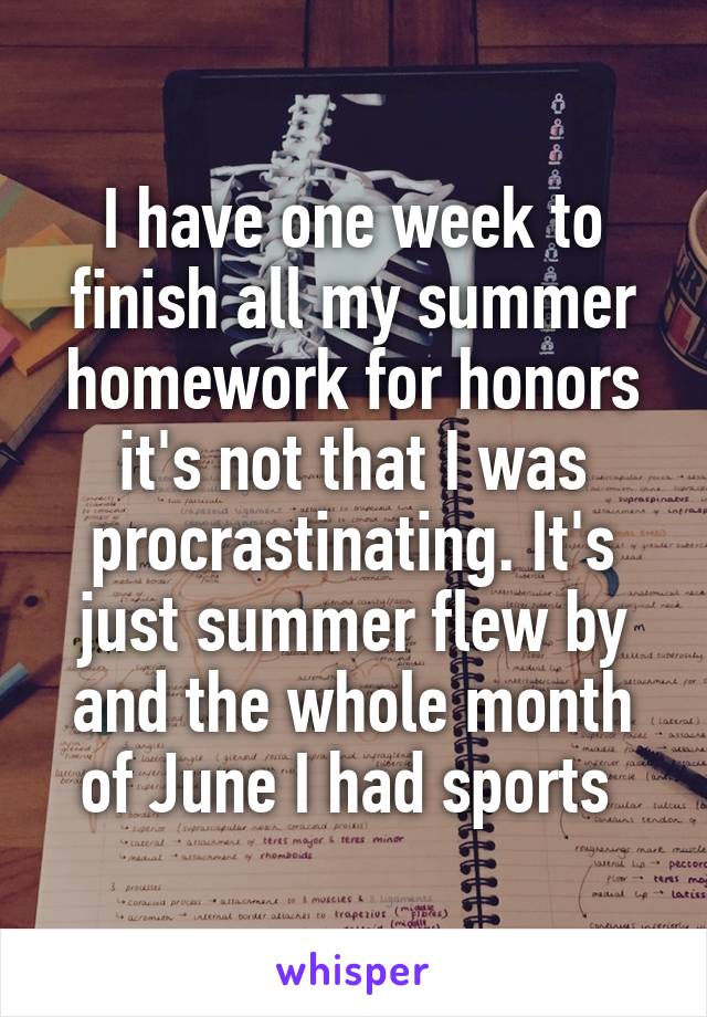 I have one week to finish all my summer homework for honors it's not that I was procrastinating. It's just summer flew by and the whole month of June I had sports 