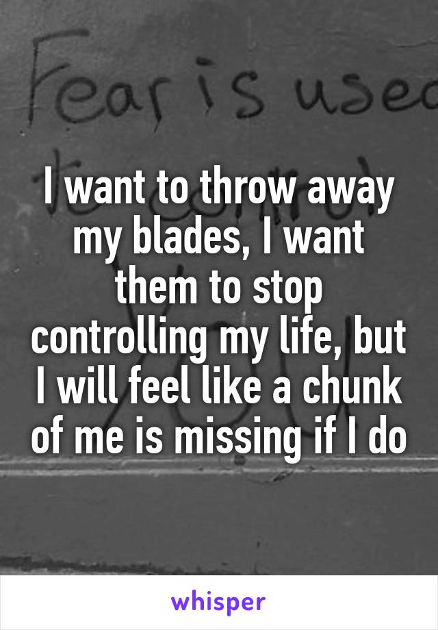 I want to throw away my blades, I want them to stop controlling my life, but I will feel like a chunk of me is missing if I do