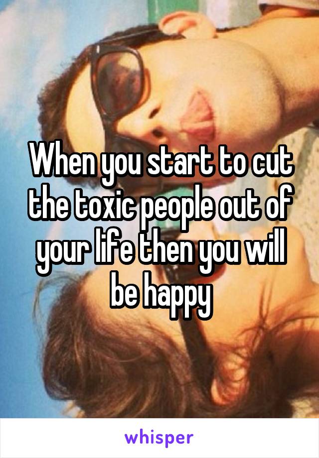 When you start to cut the toxic people out of your life then you will be happy