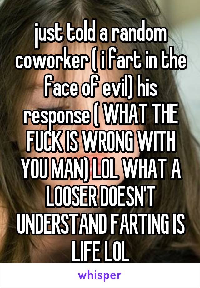 just told a random coworker ( i fart in the face of evil) his response ( WHAT THE FUCK IS WRONG WITH YOU MAN) LOL WHAT A LOOSER DOESN'T UNDERSTAND FARTING IS LIFE LOL