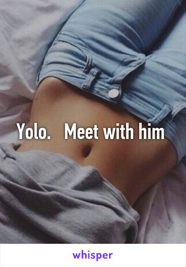 Yolo.   Meet with him 