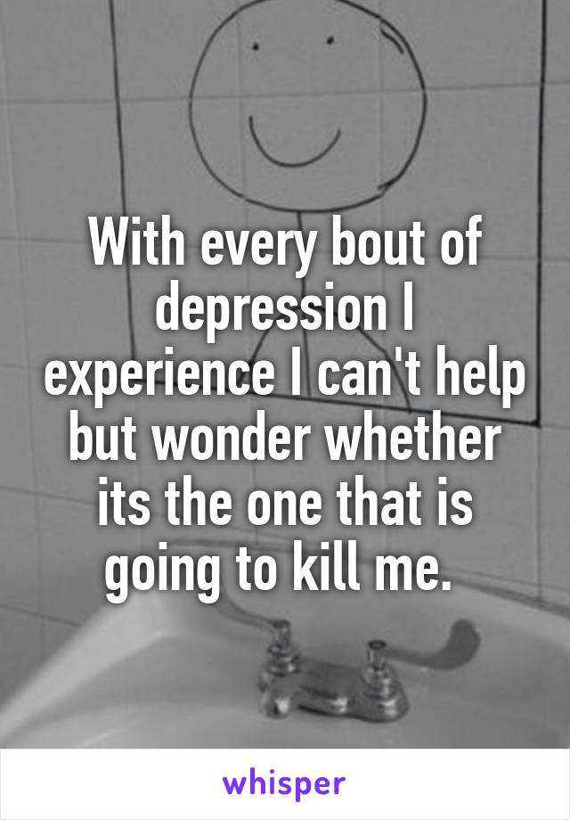 With every bout of depression I experience I can't help but wonder whether its the one that is going to kill me. 