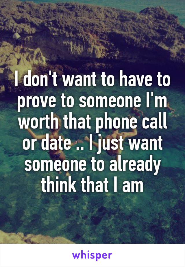 I don't want to have to prove to someone I'm worth that phone call or date .. I just want someone to already think that I am