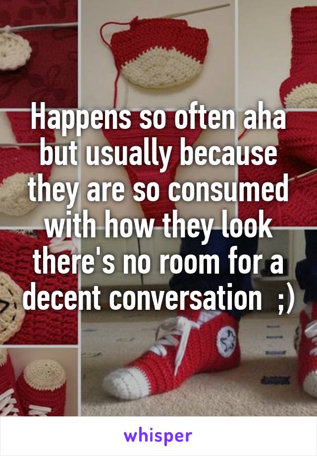 Happens so often aha but usually because they are so consumed with how they look there's no room for a decent conversation  ;) 