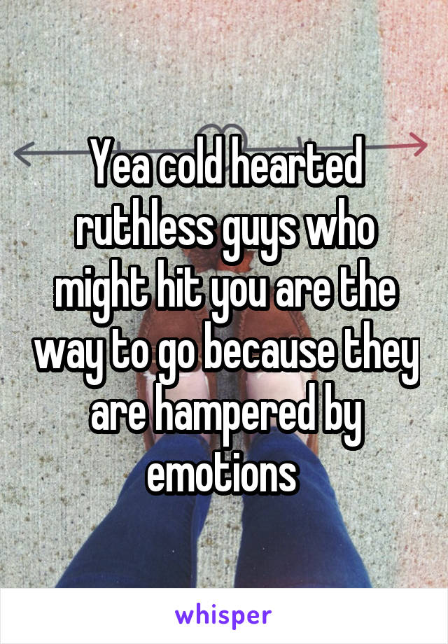 Yea cold hearted ruthless guys who might hit you are the way to go because they are hampered by emotions 