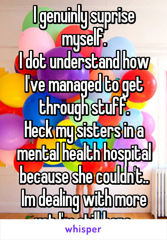 I genuinly suprise myself.
I dot understand how I've managed to get through stuff.
Heck my sisters in a mental health hospital because she couldn't..
Im dealing with more yet I'm still here.