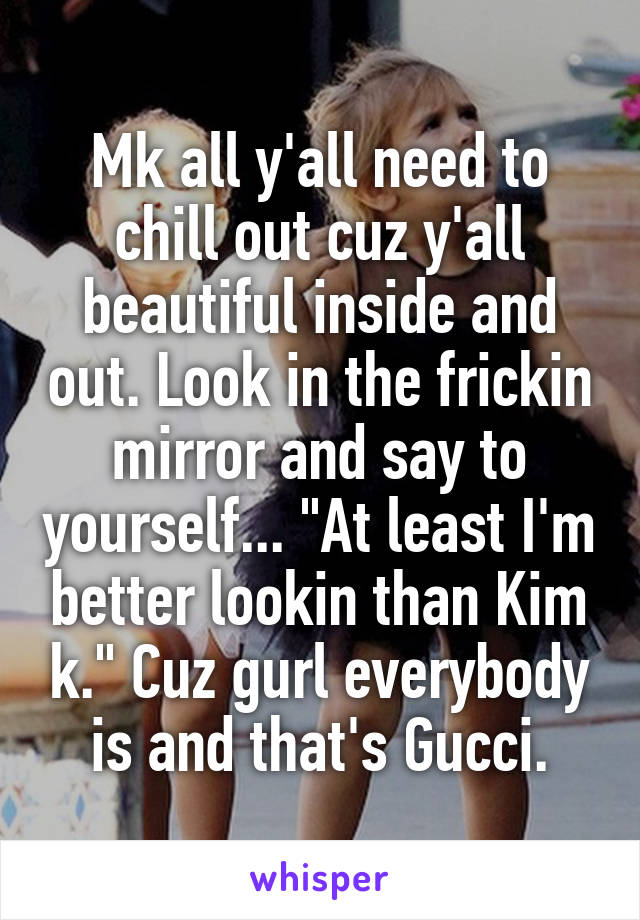 Mk all y'all need to chill out cuz y'all beautiful inside and out. Look in the frickin mirror and say to yourself... "At least I'm better lookin than Kim k." Cuz gurl everybody is and that's Gucci.