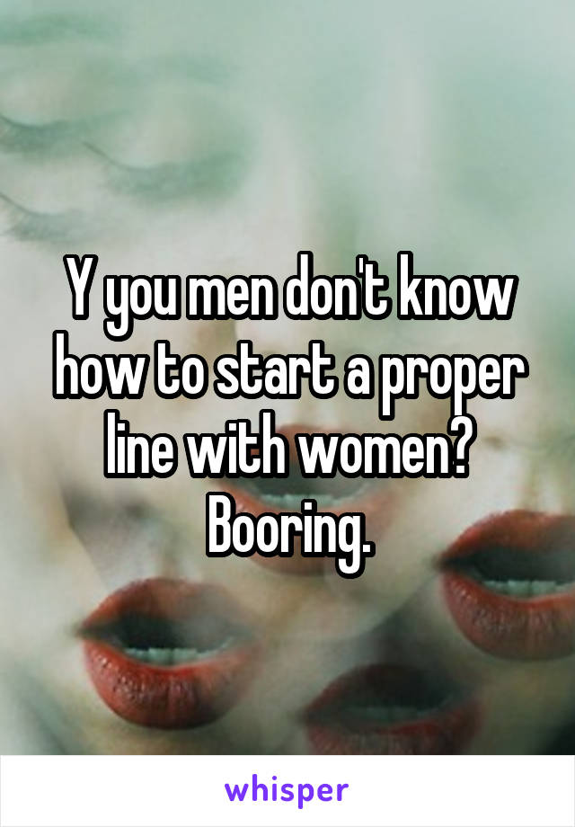 Y you men don't know how to start a proper line with women?
Booring.