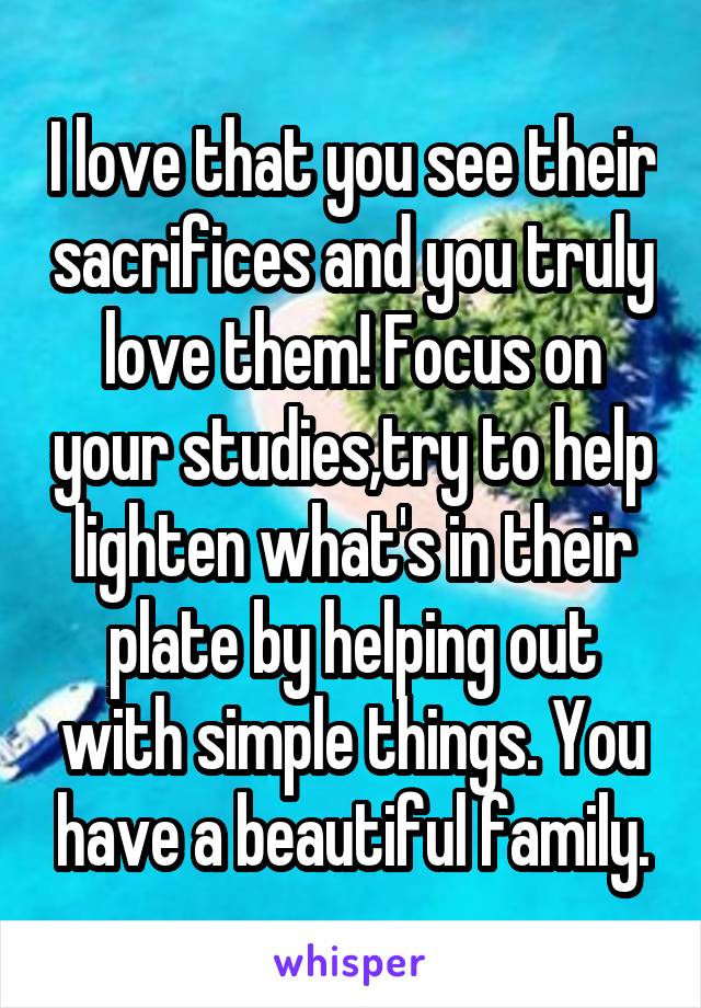 I love that you see their sacrifices and you truly love them! Focus on your studies,try to help lighten what's in their plate by helping out with simple things. You have a beautiful family.