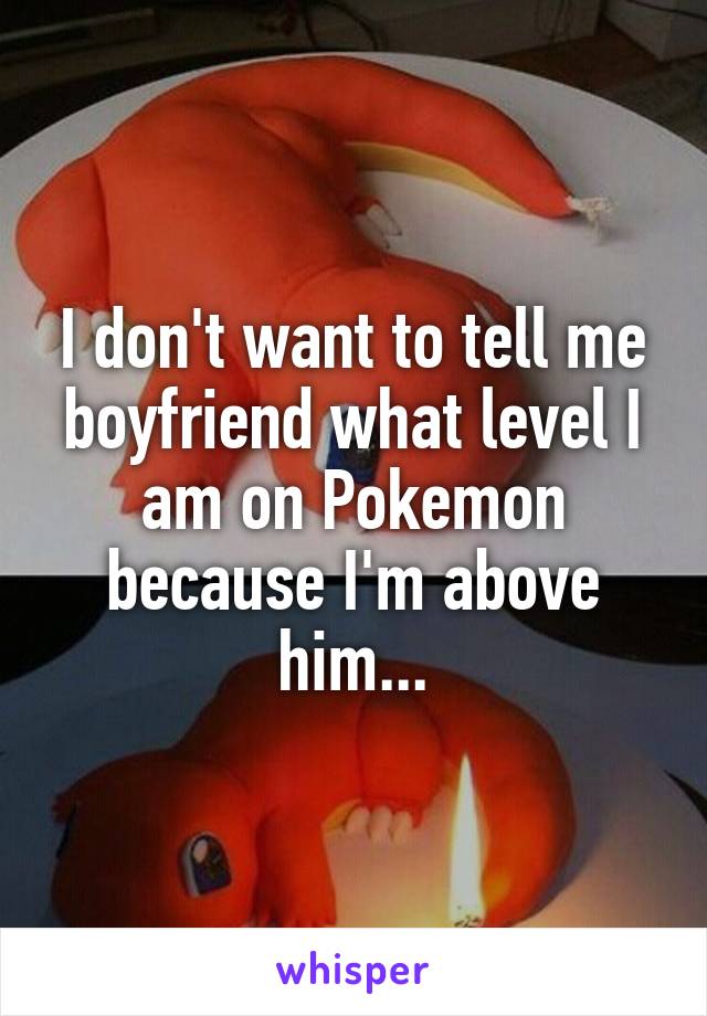 I don't want to tell me boyfriend what level I am on Pokemon because I'm above him...