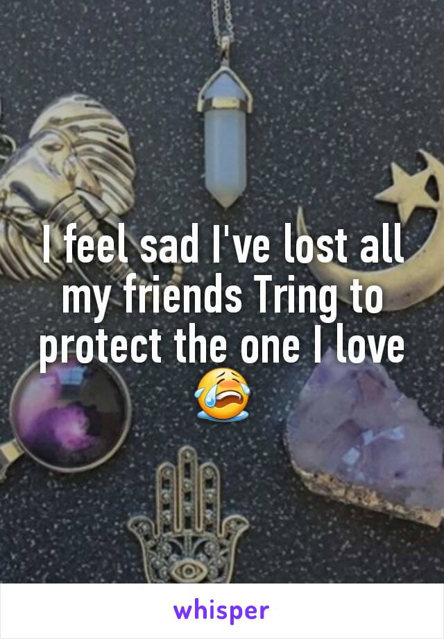 I feel sad I've lost all my friends Tring to protect the one I love😭