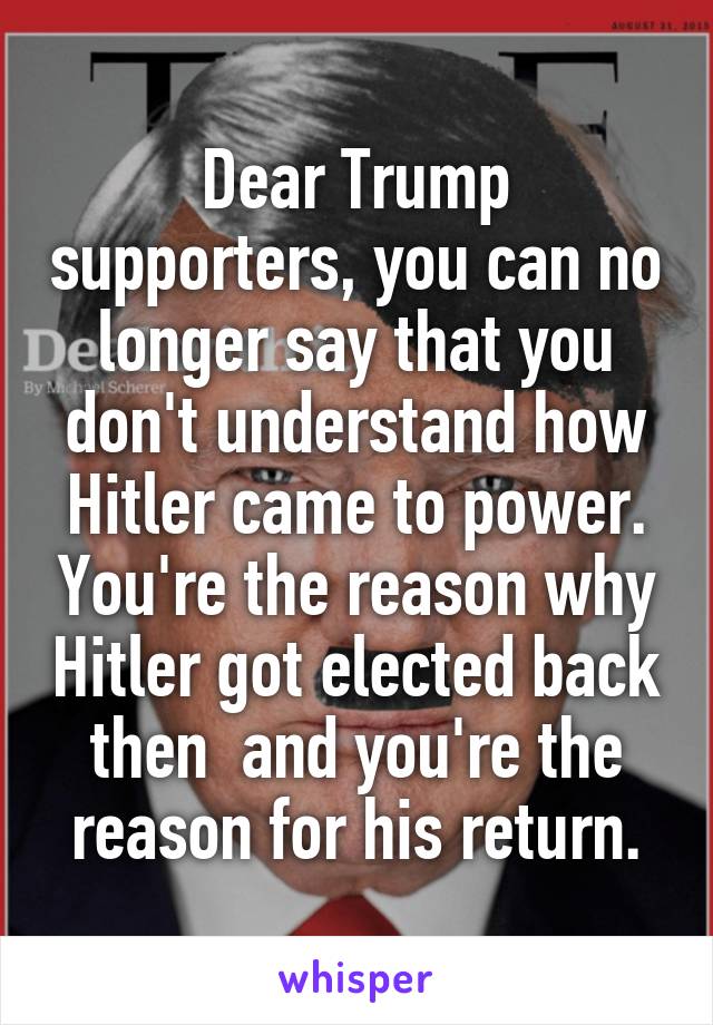 Dear Trump supporters, you can no longer say that you don't understand how Hitler came to power. You're the reason why Hitler got elected back then  and you're the reason for his return.