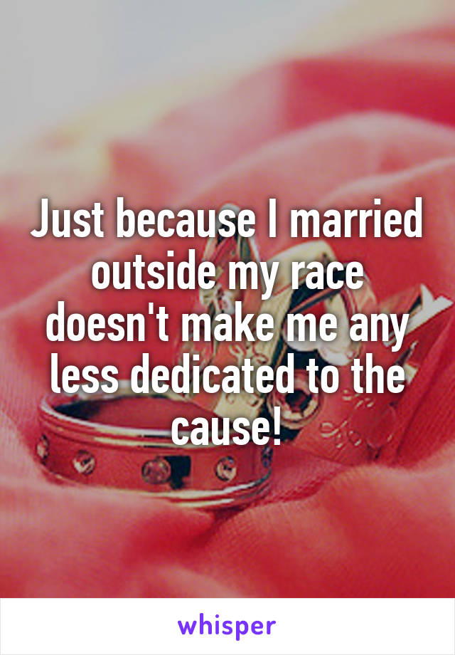 Just because I married outside my race doesn't make me any less dedicated to the cause!