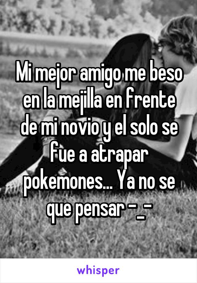 Mi mejor amigo me beso en la mejilla en frente de mi novio y el solo se fue a atrapar pokemones... Ya no se que pensar -_-