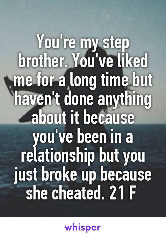 You're my step brother. You've liked me for a long time but haven't done anything about it because you've been in a relationship but you just broke up because she cheated. 21 F 