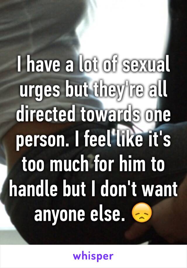 I have a lot of sexual urges but they're all directed towards one person. I feel like it's too much for him to handle but I don't want anyone else. 😞