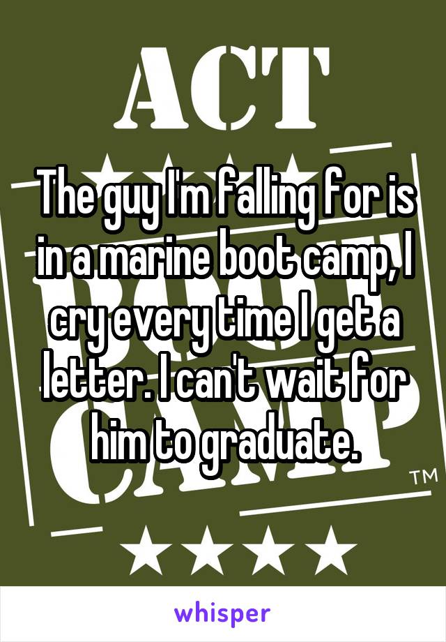 The guy I'm falling for is in a marine boot camp, I cry every time I get a letter. I can't wait for him to graduate.