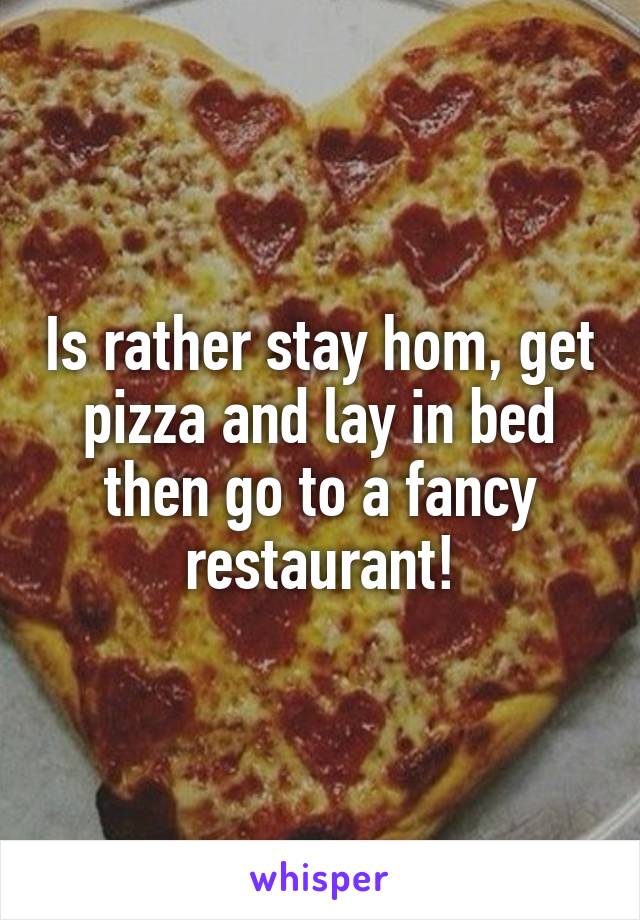 Is rather stay hom, get pizza and lay in bed then go to a fancy restaurant!