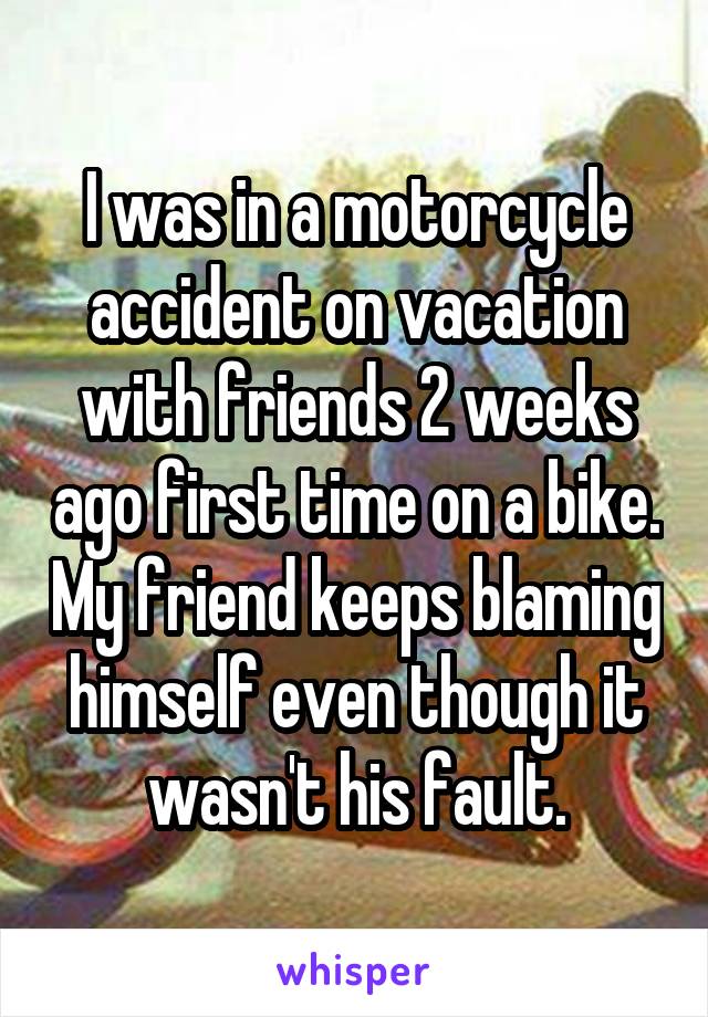 I was in a motorcycle accident on vacation with friends 2 weeks ago first time on a bike. My friend keeps blaming himself even though it wasn't his fault.