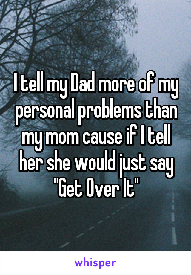 I tell my Dad more of my personal problems than my mom cause if I tell her she would just say "Get Over It"