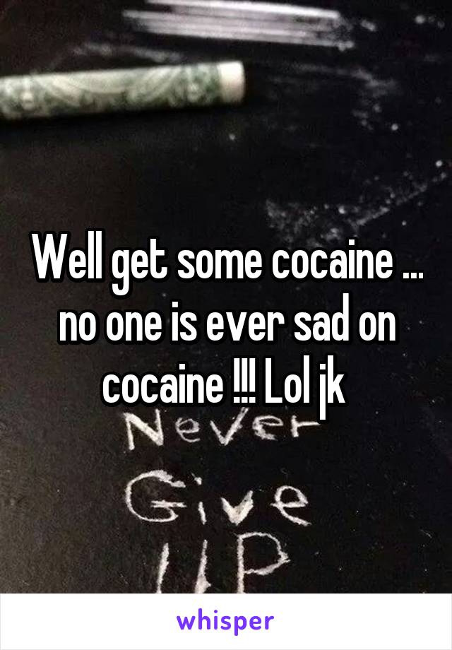 Well get some cocaine ... no one is ever sad on cocaine !!! Lol jk 