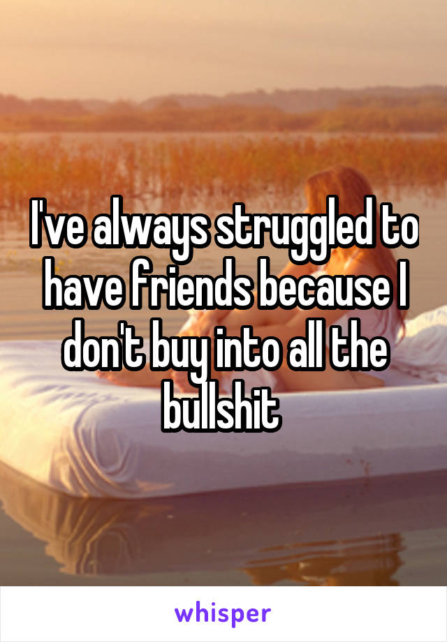 I've always struggled to have friends because I don't buy into all the bullshit 