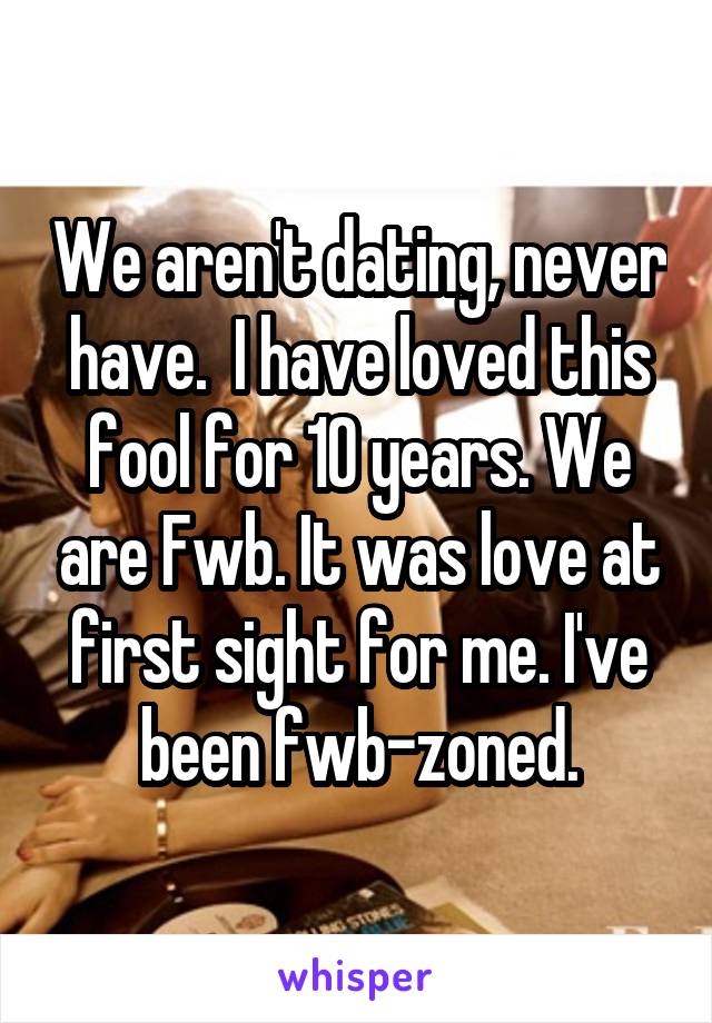 We aren't dating, never have.  I have loved this fool for 10 years. We are Fwb. It was love at first sight for me. I've been fwb-zoned.