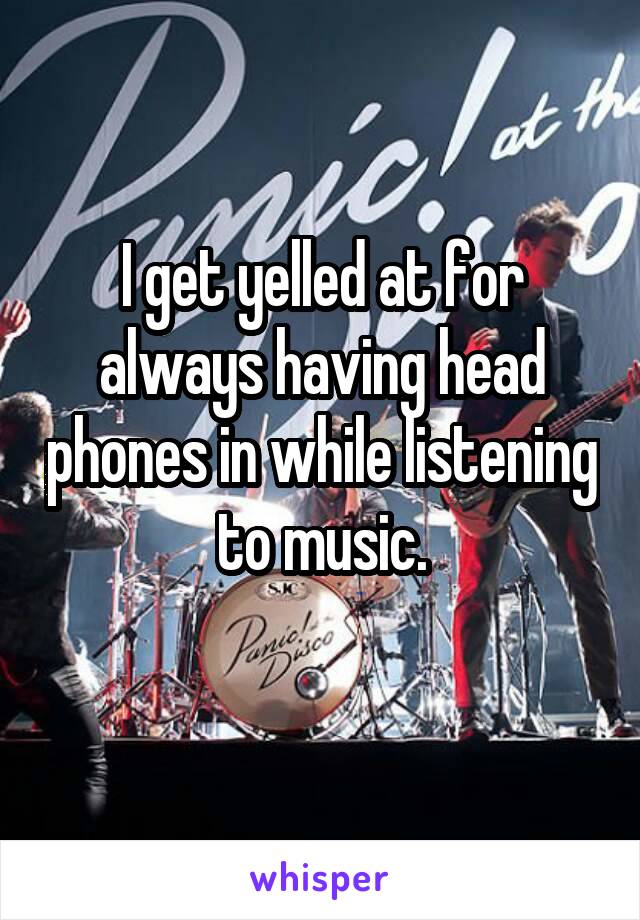 I get yelled at for always having head phones in while listening to music.
