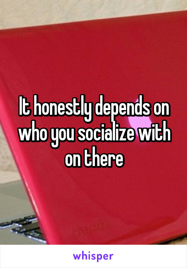 It honestly depends on who you socialize with on there