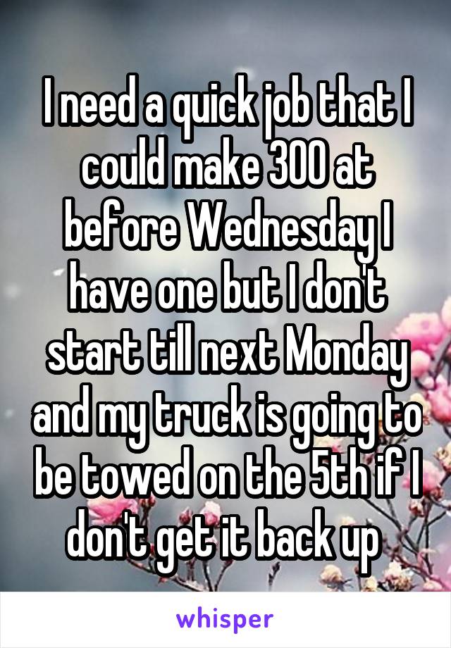 I need a quick job that I could make 300 at before Wednesday I have one but I don't start till next Monday and my truck is going to be towed on the 5th if I don't get it back up 