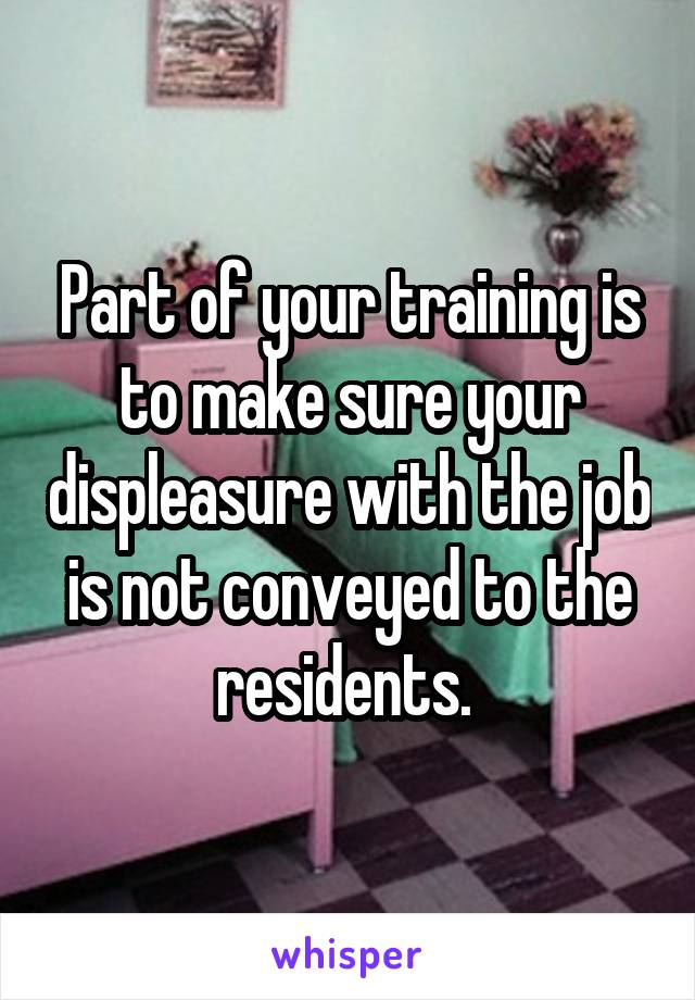 Part of your training is to make sure your displeasure with the job is not conveyed to the residents. 