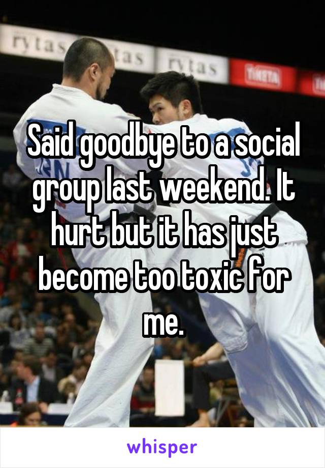 Said goodbye to a social group last weekend. It hurt but it has just become too toxic for me.