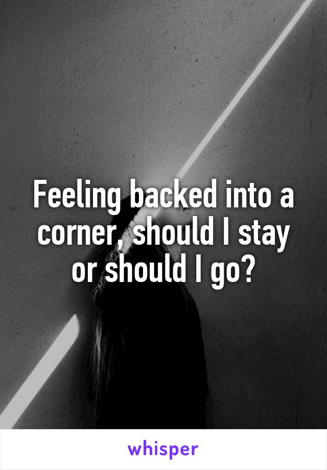 Feeling backed into a corner, should I stay or should I go?