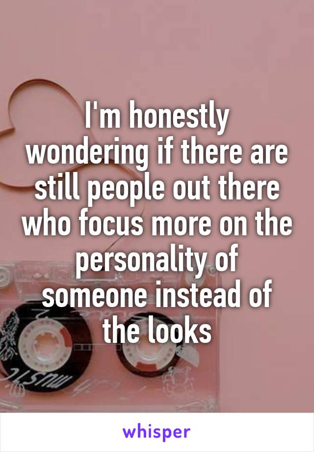 I'm honestly wondering if there are still people out there who focus more on the personality of someone instead of the looks