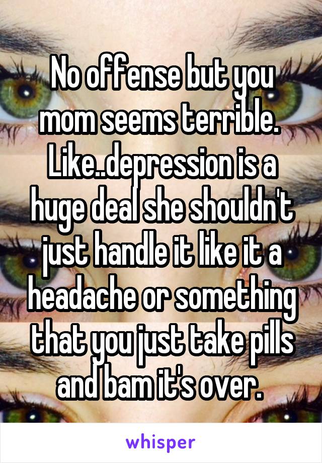 No offense but you mom seems terrible. 
Like..depression is a huge deal she shouldn't just handle it like it a headache or something that you just take pills and bam it's over. 