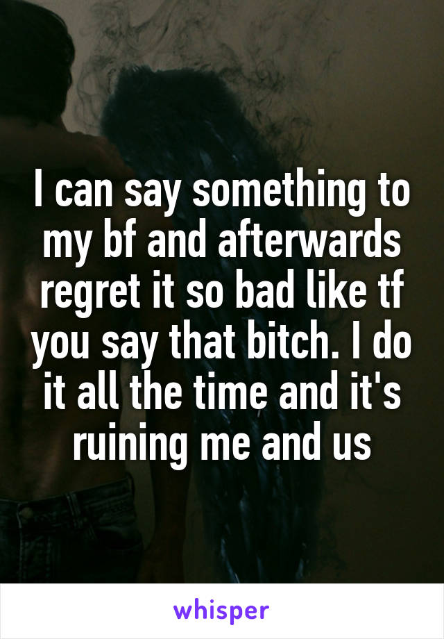 I can say something to my bf and afterwards regret it so bad like tf you say that bitch. I do it all the time and it's ruining me and us