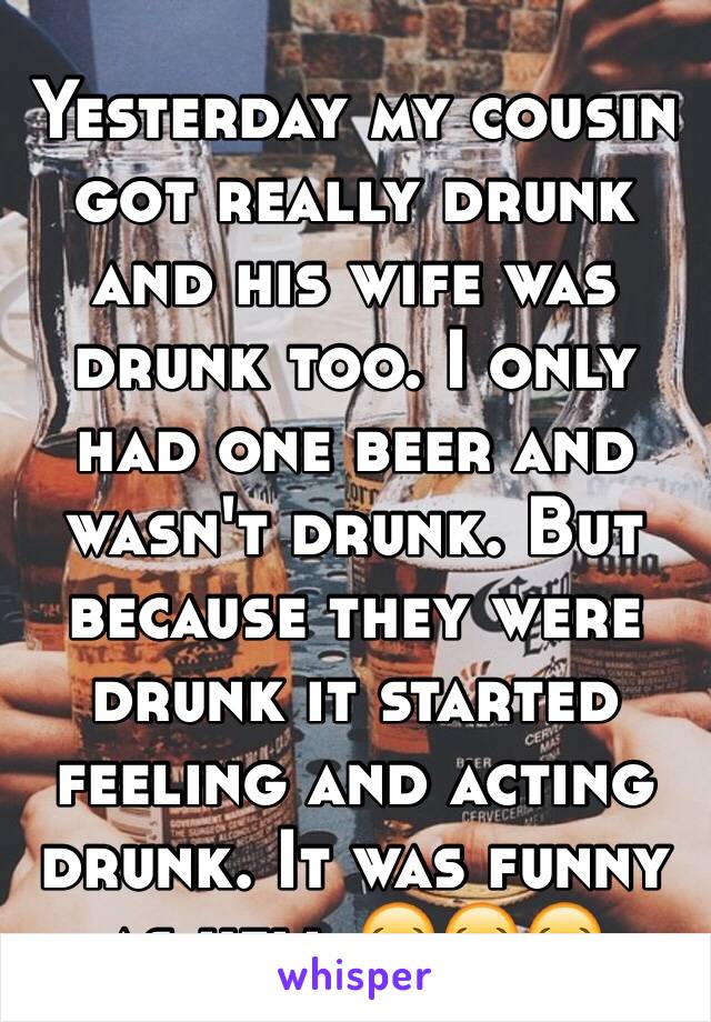 Yesterday my cousin got really drunk and his wife was drunk too. I only had one beer and wasn't drunk. But because they were drunk it started feeling and acting drunk. It was funny as hell 😂😂😂