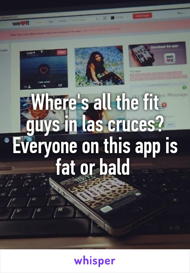 Where's all the fit guys in las cruces? Everyone on this app is fat or bald 