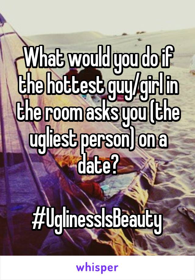 What would you do if the hottest guy/girl in the room asks you (the ugliest person) on a date?

#UglinessIsBeauty 