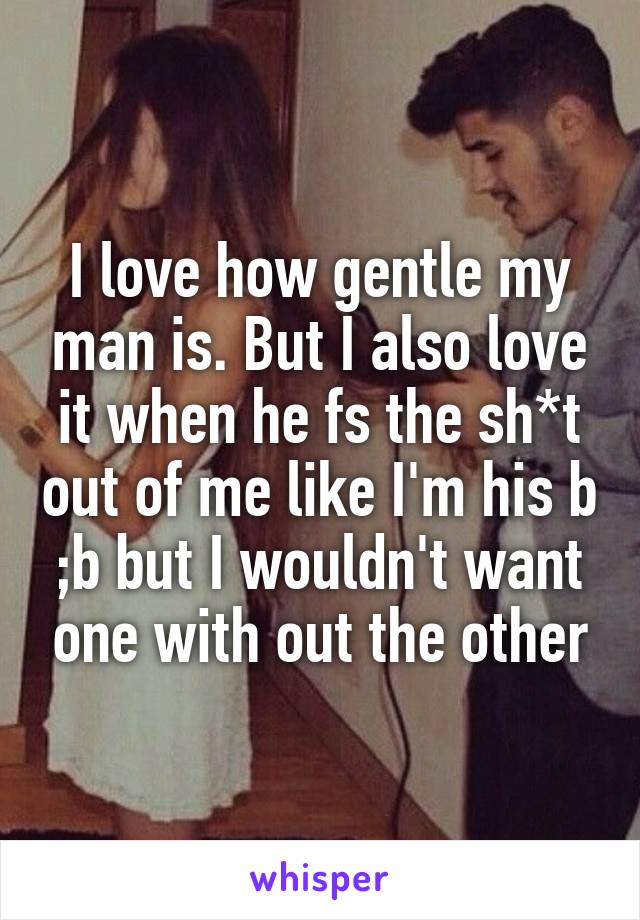 I love how gentle my man is. But I also love it when he fs the sh*t out of me like I'm his b ;b but I wouldn't want one with out the other