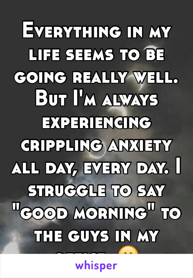 Everything in my life seems to be going really well. But I'm always experiencing crippling anxiety all day, every day. I struggle to say "good morning" to the guys in my office. 😕