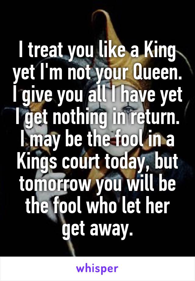 I treat you like a King yet I'm not your Queen. I give you all I have yet I get nothing in return. I may be the fool in a Kings court today, but tomorrow you will be the fool who let her get away.