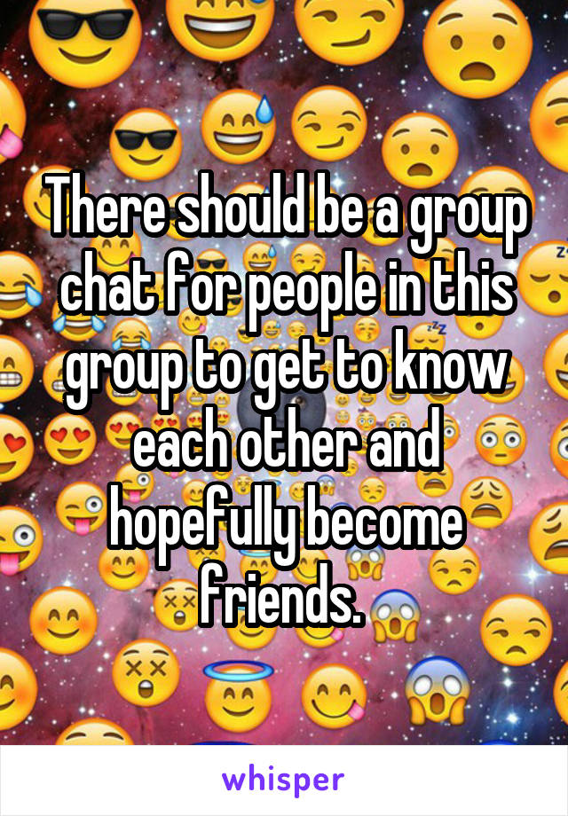 There should be a group chat for people in this group to get to know each other and hopefully become friends. 