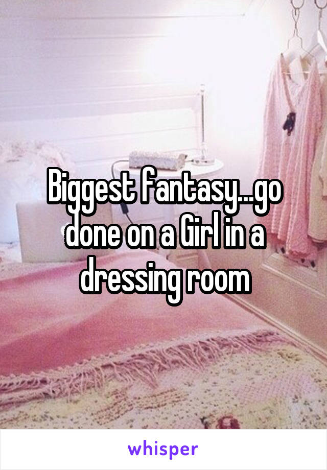 Biggest fantasy...go done on a Girl in a dressing room